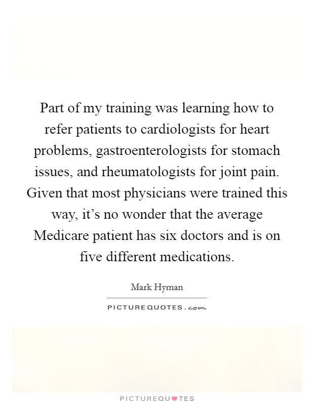 Part of my training was learning how to refer patients to cardiologists for heart problems, gastroenterologists for stomach issues, and rheumatologists for joint pain. Given that most physicians were trained this way, it's no wonder that the average Medicare patient has six doctors and is on five different medications Picture Quote #1