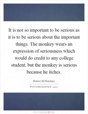 It is not so important to be serious as it is to be serious about the important things. The monkey wears an expression of seriousness which would do credit to any college student, but the monkey is serious because he itches Picture Quote #1
