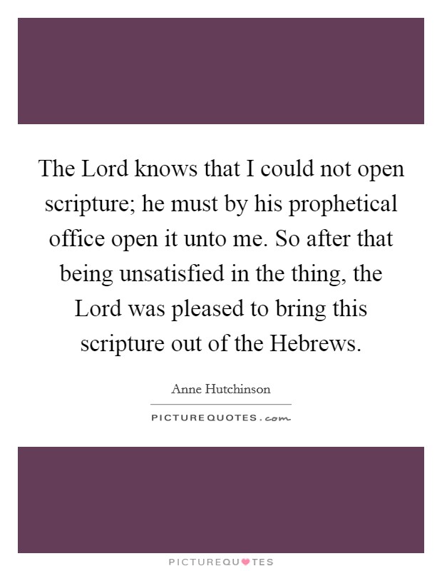 The Lord knows that I could not open scripture; he must by his prophetical office open it unto me. So after that being unsatisfied in the thing, the Lord was pleased to bring this scripture out of the Hebrews Picture Quote #1