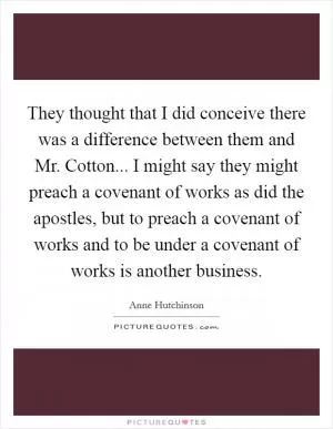 They thought that I did conceive there was a difference between them and Mr. Cotton... I might say they might preach a covenant of works as did the apostles, but to preach a covenant of works and to be under a covenant of works is another business Picture Quote #1