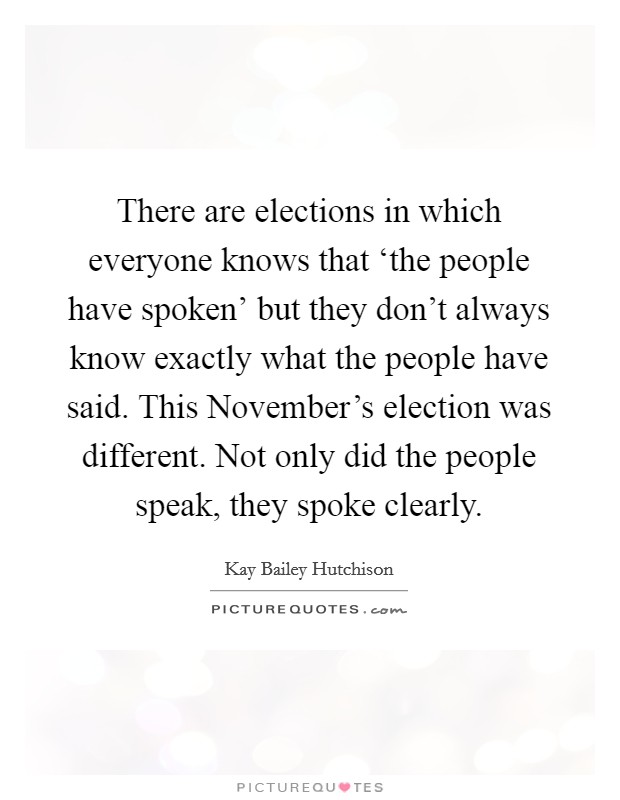 There are elections in which everyone knows that ‘the people have spoken' but they don't always know exactly what the people have said. This November's election was different. Not only did the people speak, they spoke clearly Picture Quote #1