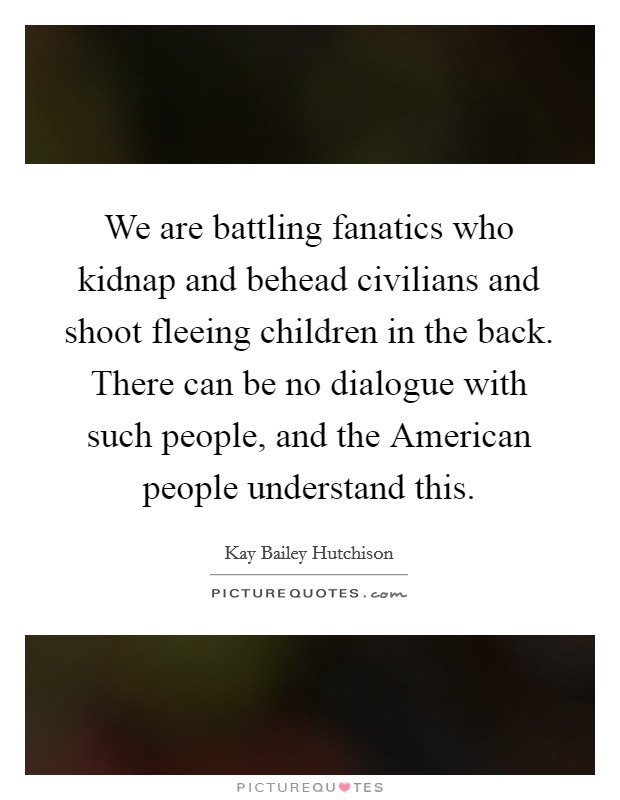 We are battling fanatics who kidnap and behead civilians and shoot fleeing children in the back. There can be no dialogue with such people, and the American people understand this Picture Quote #1