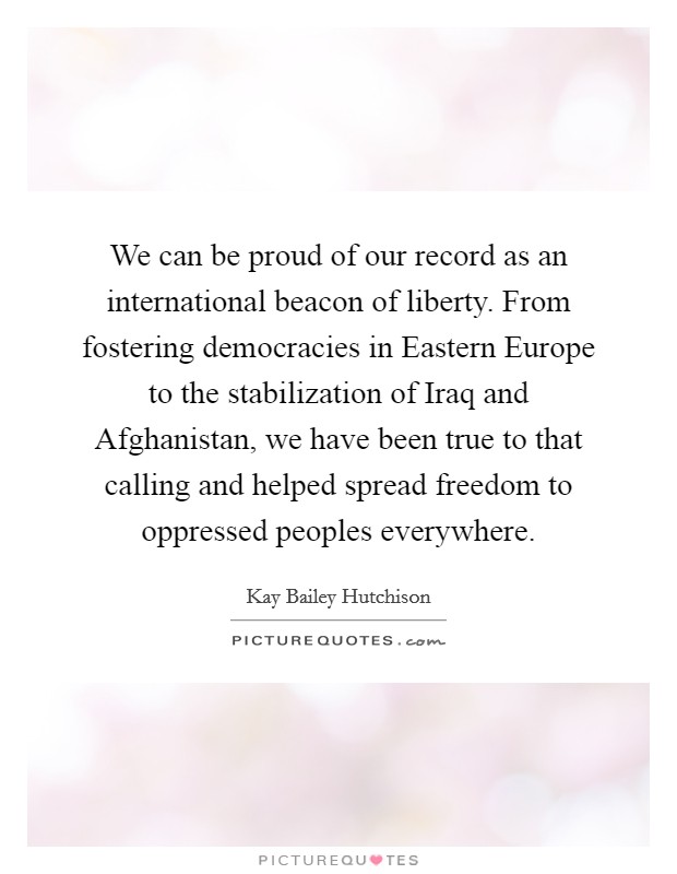 We can be proud of our record as an international beacon of liberty. From fostering democracies in Eastern Europe to the stabilization of Iraq and Afghanistan, we have been true to that calling and helped spread freedom to oppressed peoples everywhere Picture Quote #1