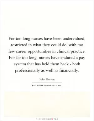 For too long nurses have been undervalued, restricted in what they could do, with too few career opportunities in clinical practice. For far too long, nurses have endured a pay system that has held them back - both professionally as well as financially Picture Quote #1
