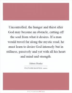 Uncontrolled, the hunger and thirst after God may become an obstacle, cutting off the soul from what it desires. If a man would travel far along the mystic road, he must learn to desire God intensely but in stillness, passively and yet with all his heart and mind and strength Picture Quote #1