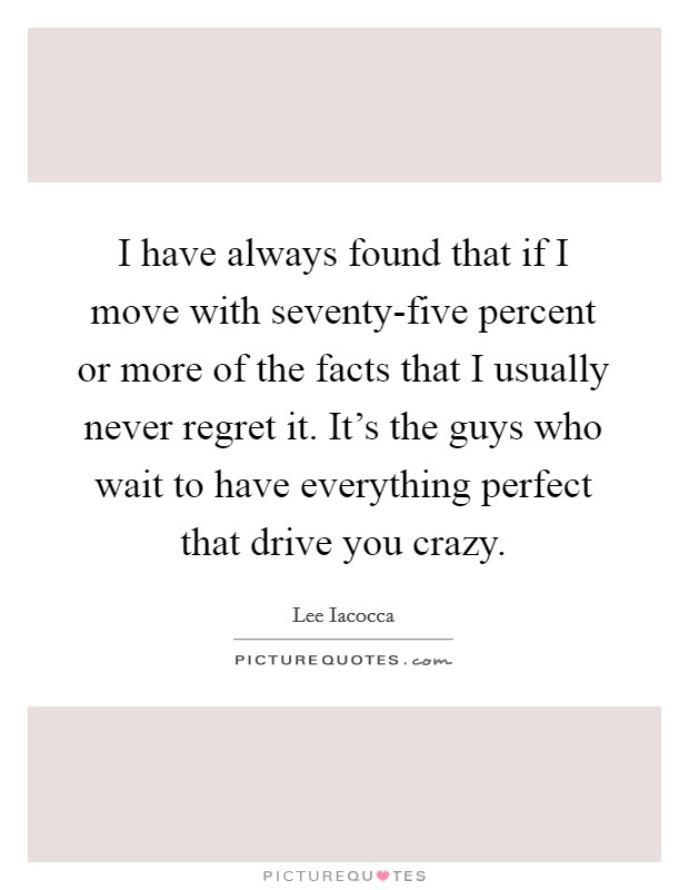 I have always found that if I move with seventy-five percent or more of the facts that I usually never regret it. It's the guys who wait to have everything perfect that drive you crazy Picture Quote #1