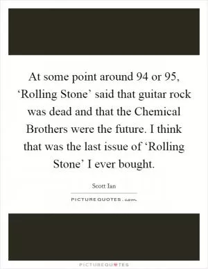 At some point around  94 or  95, ‘Rolling Stone’ said that guitar rock was dead and that the Chemical Brothers were the future. I think that was the last issue of ‘Rolling Stone’ I ever bought Picture Quote #1