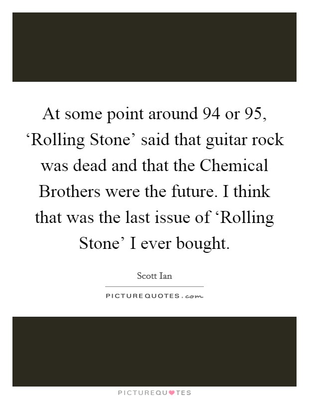 At some point around  94 or  95, ‘Rolling Stone' said that guitar rock was dead and that the Chemical Brothers were the future. I think that was the last issue of ‘Rolling Stone' I ever bought Picture Quote #1