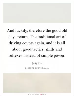 And luckily, therefore the good old days return. The traditional art of driving counts again, and it is all about good tactics, skills and reflexes instead of simple power Picture Quote #1