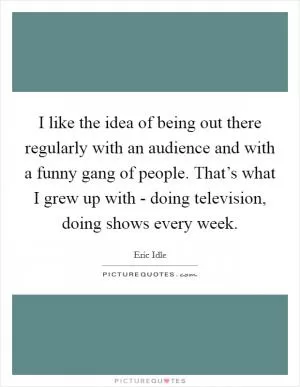 I like the idea of being out there regularly with an audience and with a funny gang of people. That’s what I grew up with - doing television, doing shows every week Picture Quote #1