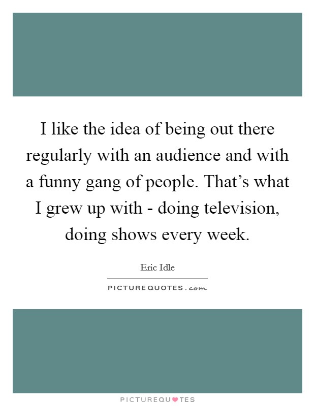 I like the idea of being out there regularly with an audience and with a funny gang of people. That's what I grew up with - doing television, doing shows every week Picture Quote #1