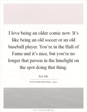 I love being an older comic now. It’s like being an old soccer or an old baseball player. You’re in the Hall of Fame and it’s nice, but you’re no longer that person in the limelight on the spot doing that thing Picture Quote #1
