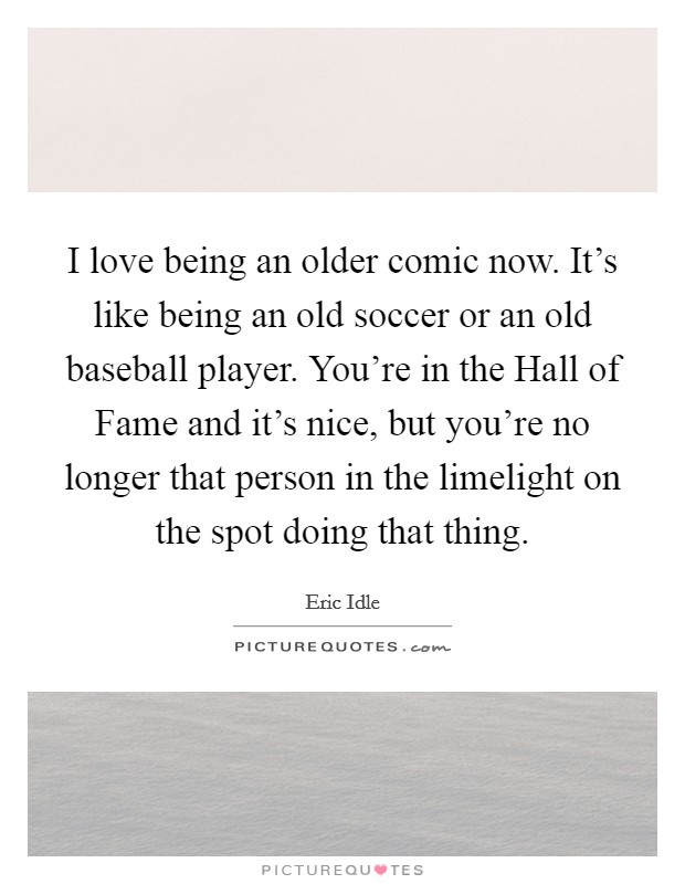I love being an older comic now. It's like being an old soccer or an old baseball player. You're in the Hall of Fame and it's nice, but you're no longer that person in the limelight on the spot doing that thing Picture Quote #1
