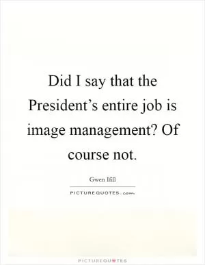 Did I say that the President’s entire job is image management? Of course not Picture Quote #1