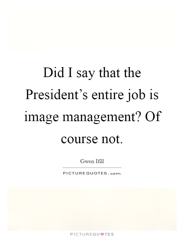 Did I say that the President's entire job is image management? Of course not Picture Quote #1