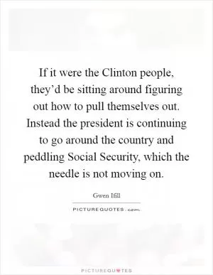 If it were the Clinton people, they’d be sitting around figuring out how to pull themselves out. Instead the president is continuing to go around the country and peddling Social Security, which the needle is not moving on Picture Quote #1