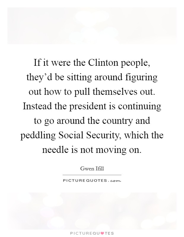 If it were the Clinton people, they'd be sitting around figuring out how to pull themselves out. Instead the president is continuing to go around the country and peddling Social Security, which the needle is not moving on Picture Quote #1