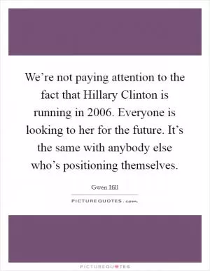 We’re not paying attention to the fact that Hillary Clinton is running in 2006. Everyone is looking to her for the future. It’s the same with anybody else who’s positioning themselves Picture Quote #1