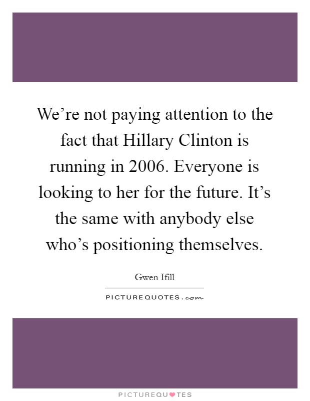 We're not paying attention to the fact that Hillary Clinton is running in 2006. Everyone is looking to her for the future. It's the same with anybody else who's positioning themselves Picture Quote #1