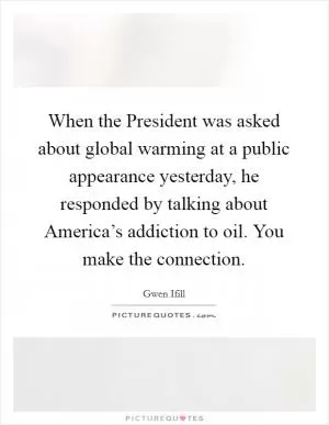 When the President was asked about global warming at a public appearance yesterday, he responded by talking about America’s addiction to oil. You make the connection Picture Quote #1