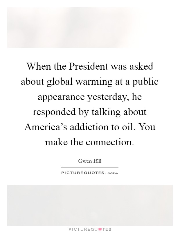 When the President was asked about global warming at a public appearance yesterday, he responded by talking about America's addiction to oil. You make the connection Picture Quote #1