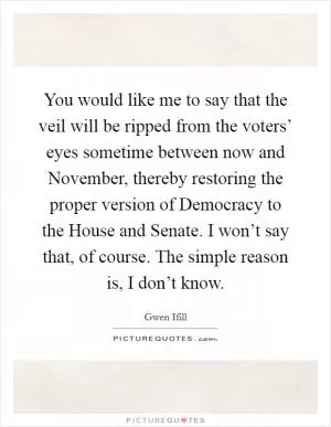 You would like me to say that the veil will be ripped from the voters’ eyes sometime between now and November, thereby restoring the proper version of Democracy to the House and Senate. I won’t say that, of course. The simple reason is, I don’t know Picture Quote #1