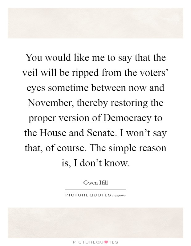 You would like me to say that the veil will be ripped from the voters' eyes sometime between now and November, thereby restoring the proper version of Democracy to the House and Senate. I won't say that, of course. The simple reason is, I don't know Picture Quote #1