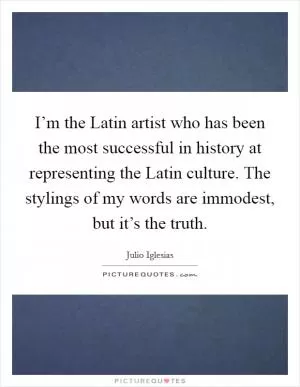 I’m the Latin artist who has been the most successful in history at representing the Latin culture. The stylings of my words are immodest, but it’s the truth Picture Quote #1