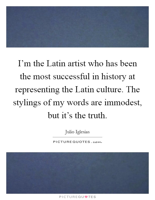 I'm the Latin artist who has been the most successful in history at representing the Latin culture. The stylings of my words are immodest, but it's the truth Picture Quote #1