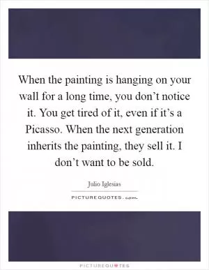 When the painting is hanging on your wall for a long time, you don’t notice it. You get tired of it, even if it’s a Picasso. When the next generation inherits the painting, they sell it. I don’t want to be sold Picture Quote #1