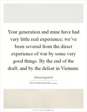 Your generation and mine have had very little real experience; we’ve been severed from the direct experience of war by some very good things. By the end of the draft, and by the defeat in Vietnam Picture Quote #1