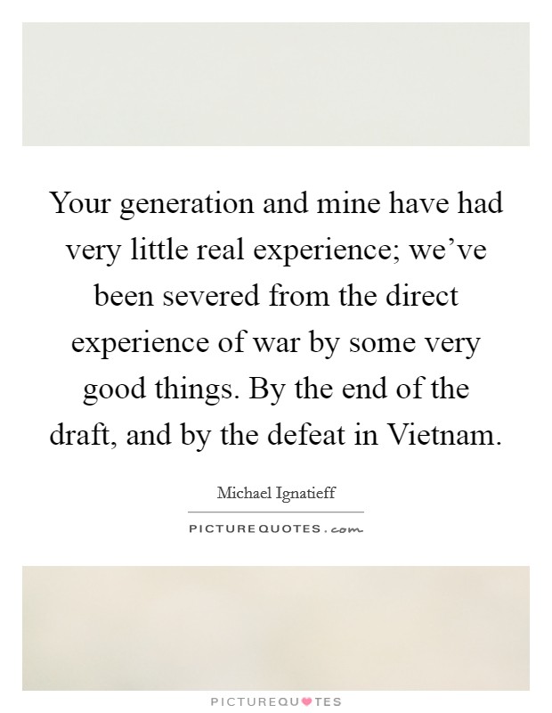 Your generation and mine have had very little real experience; we've been severed from the direct experience of war by some very good things. By the end of the draft, and by the defeat in Vietnam Picture Quote #1