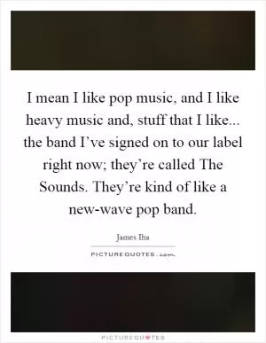 I mean I like pop music, and I like heavy music and, stuff that I like... the band I’ve signed on to our label right now; they’re called The Sounds. They’re kind of like a new-wave pop band Picture Quote #1