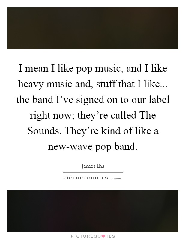 I mean I like pop music, and I like heavy music and, stuff that I like... the band I've signed on to our label right now; they're called The Sounds. They're kind of like a new-wave pop band Picture Quote #1