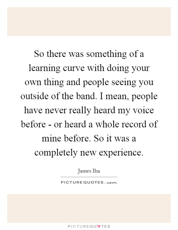 So there was something of a learning curve with doing your own thing and people seeing you outside of the band. I mean, people have never really heard my voice before - or heard a whole record of mine before. So it was a completely new experience Picture Quote #1