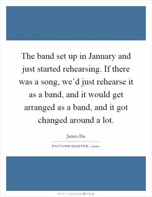 The band set up in January and just started rehearsing. If there was a song, we’d just rehearse it as a band, and it would get arranged as a band, and it got changed around a lot Picture Quote #1