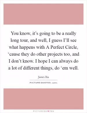 You know, it’s going to be a really long tour, and well, I guess I’ll see what happens with A Perfect Circle, ‘cause they do other projects too, and I don’t know. I hope I can always do a lot of different things, do ‘em well Picture Quote #1