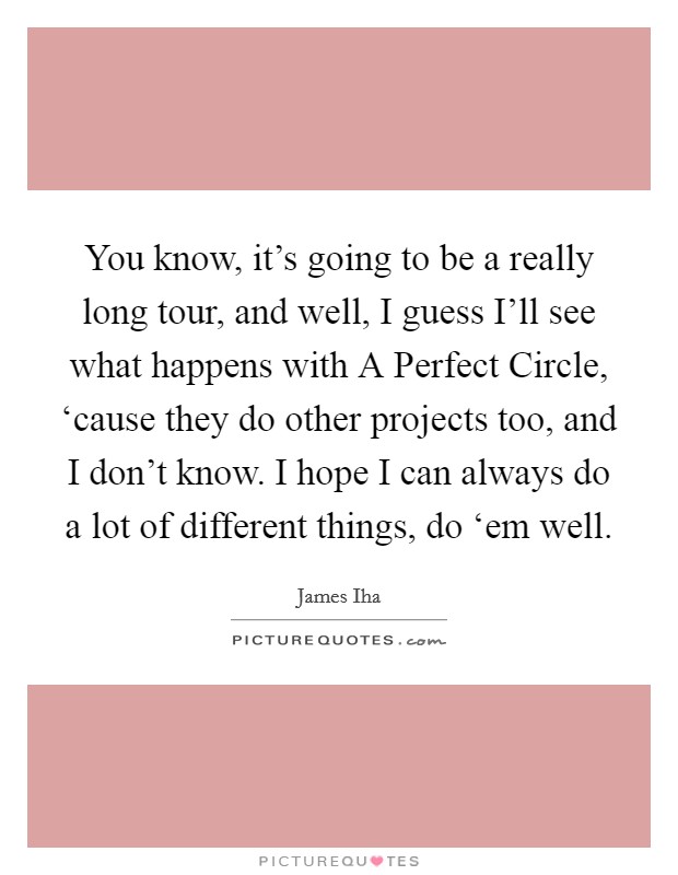 You know, it's going to be a really long tour, and well, I guess I'll see what happens with A Perfect Circle, ‘cause they do other projects too, and I don't know. I hope I can always do a lot of different things, do ‘em well Picture Quote #1