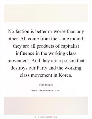 No faction is better or worse than any other. All come from the same mould; they are all products of capitalist influence in the working class movement. And they are a poison that destroys our Party and the working class movement in Korea Picture Quote #1