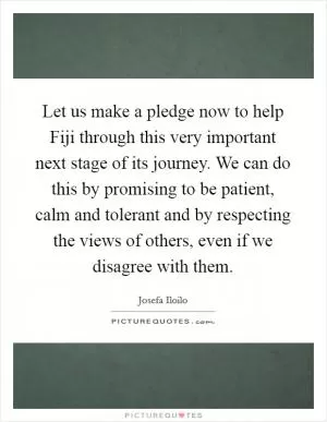 Let us make a pledge now to help Fiji through this very important next stage of its journey. We can do this by promising to be patient, calm and tolerant and by respecting the views of others, even if we disagree with them Picture Quote #1