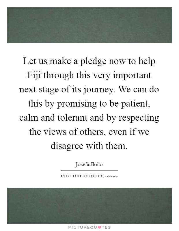 Let us make a pledge now to help Fiji through this very important next stage of its journey. We can do this by promising to be patient, calm and tolerant and by respecting the views of others, even if we disagree with them Picture Quote #1