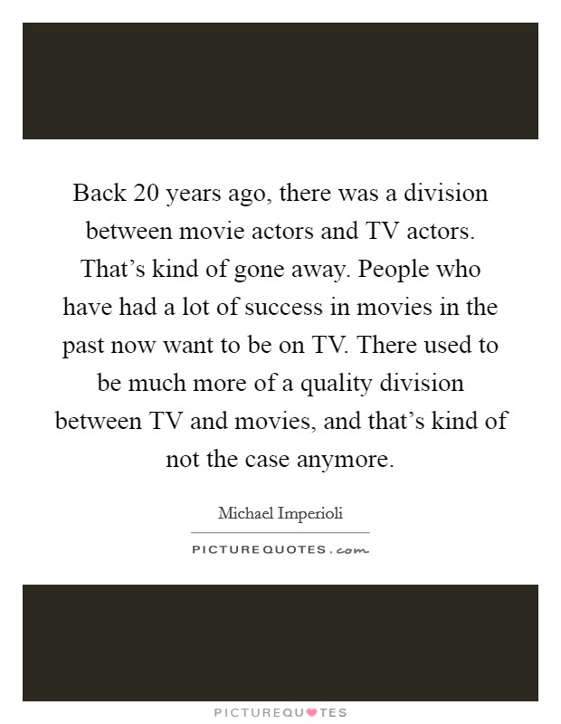 Back 20 years ago, there was a division between movie actors and TV actors. That's kind of gone away. People who have had a lot of success in movies in the past now want to be on TV. There used to be much more of a quality division between TV and movies, and that's kind of not the case anymore Picture Quote #1