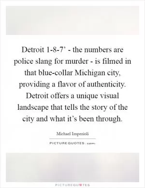 Detroit 1-8-7’ - the numbers are police slang for murder - is filmed in that blue-collar Michigan city, providing a flavor of authenticity. Detroit offers a unique visual landscape that tells the story of the city and what it’s been through Picture Quote #1