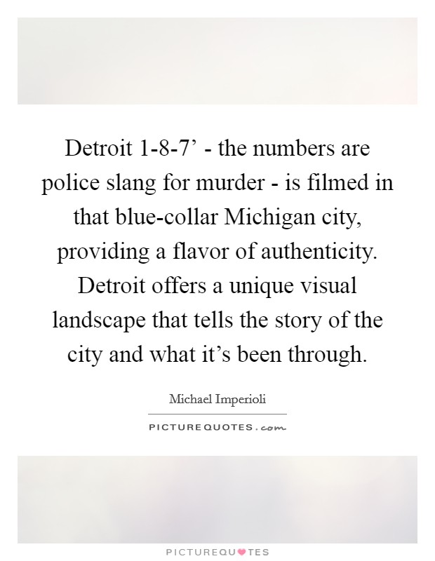 Detroit 1-8-7' - the numbers are police slang for murder - is filmed in that blue-collar Michigan city, providing a flavor of authenticity. Detroit offers a unique visual landscape that tells the story of the city and what it's been through Picture Quote #1