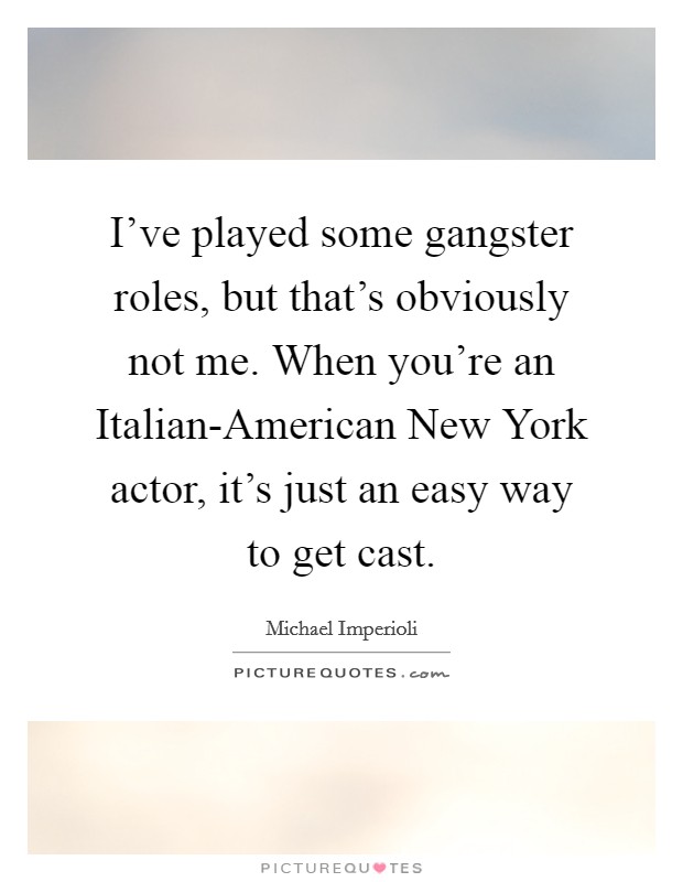 I've played some gangster roles, but that's obviously not me. When you're an Italian-American New York actor, it's just an easy way to get cast Picture Quote #1