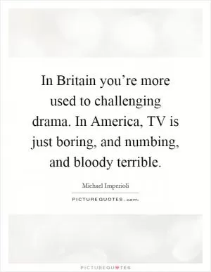 In Britain you’re more used to challenging drama. In America, TV is just boring, and numbing, and bloody terrible Picture Quote #1