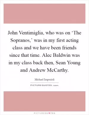 John Ventimiglia, who was on ‘The Sopranos,’ was in my first acting class and we have been friends since that time. Alec Baldwin was in my class back then, Sean Young and Andrew McCarthy Picture Quote #1