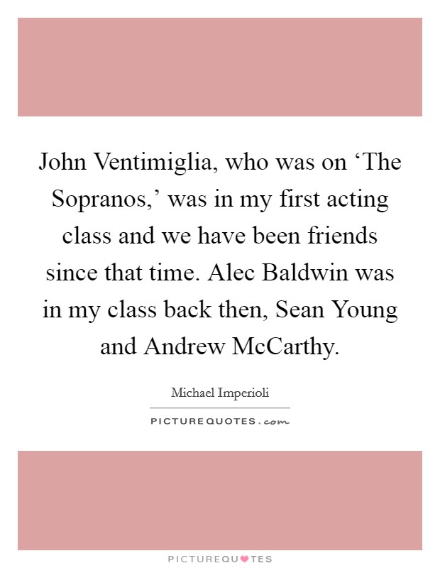 John Ventimiglia, who was on ‘The Sopranos,' was in my first acting class and we have been friends since that time. Alec Baldwin was in my class back then, Sean Young and Andrew McCarthy Picture Quote #1