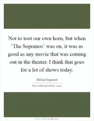 Not to toot our own horn, but when ‘The Sopranos’ was on, it was as good as any movie that was coming out in the theater. I think that goes for a lot of shows today Picture Quote #1
