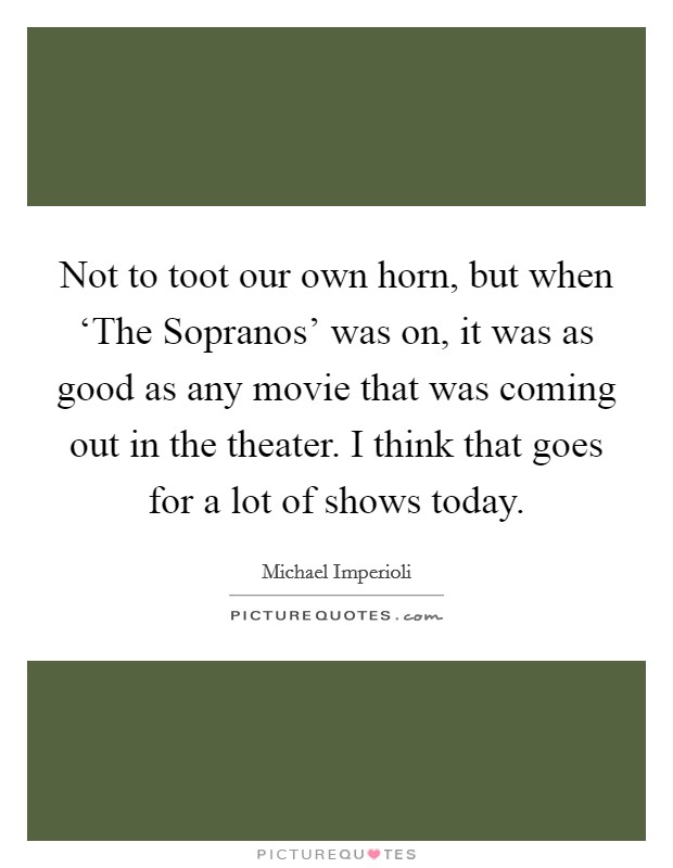 Not to toot our own horn, but when ‘The Sopranos' was on, it was as good as any movie that was coming out in the theater. I think that goes for a lot of shows today Picture Quote #1